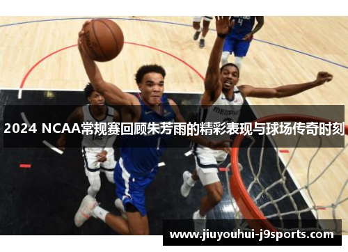 2024 NCAA常规赛回顾朱芳雨的精彩表现与球场传奇时刻