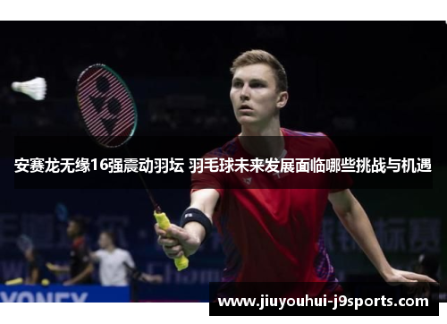 安赛龙无缘16强震动羽坛 羽毛球未来发展面临哪些挑战与机遇
