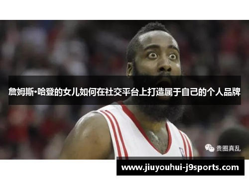詹姆斯·哈登的女儿如何在社交平台上打造属于自己的个人品牌