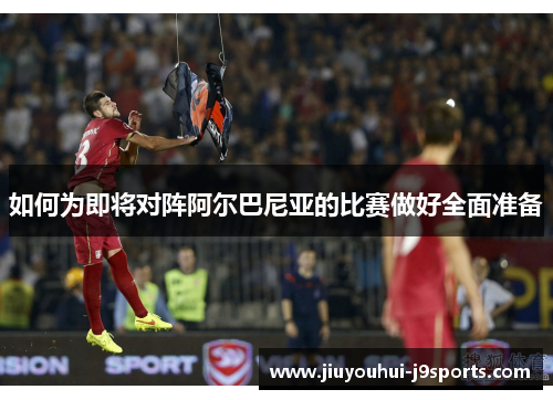 如何为即将对阵阿尔巴尼亚的比赛做好全面准备