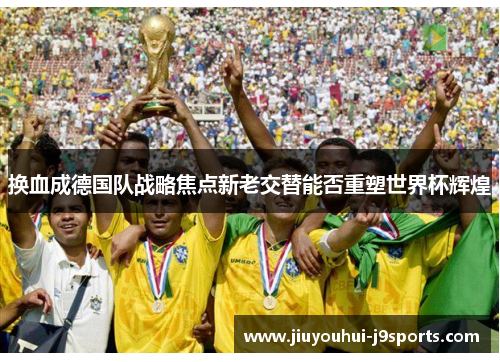 换血成德国队战略焦点新老交替能否重塑世界杯辉煌 换血成德国队战略焦点新老交替能否重塑世界杯辉煌